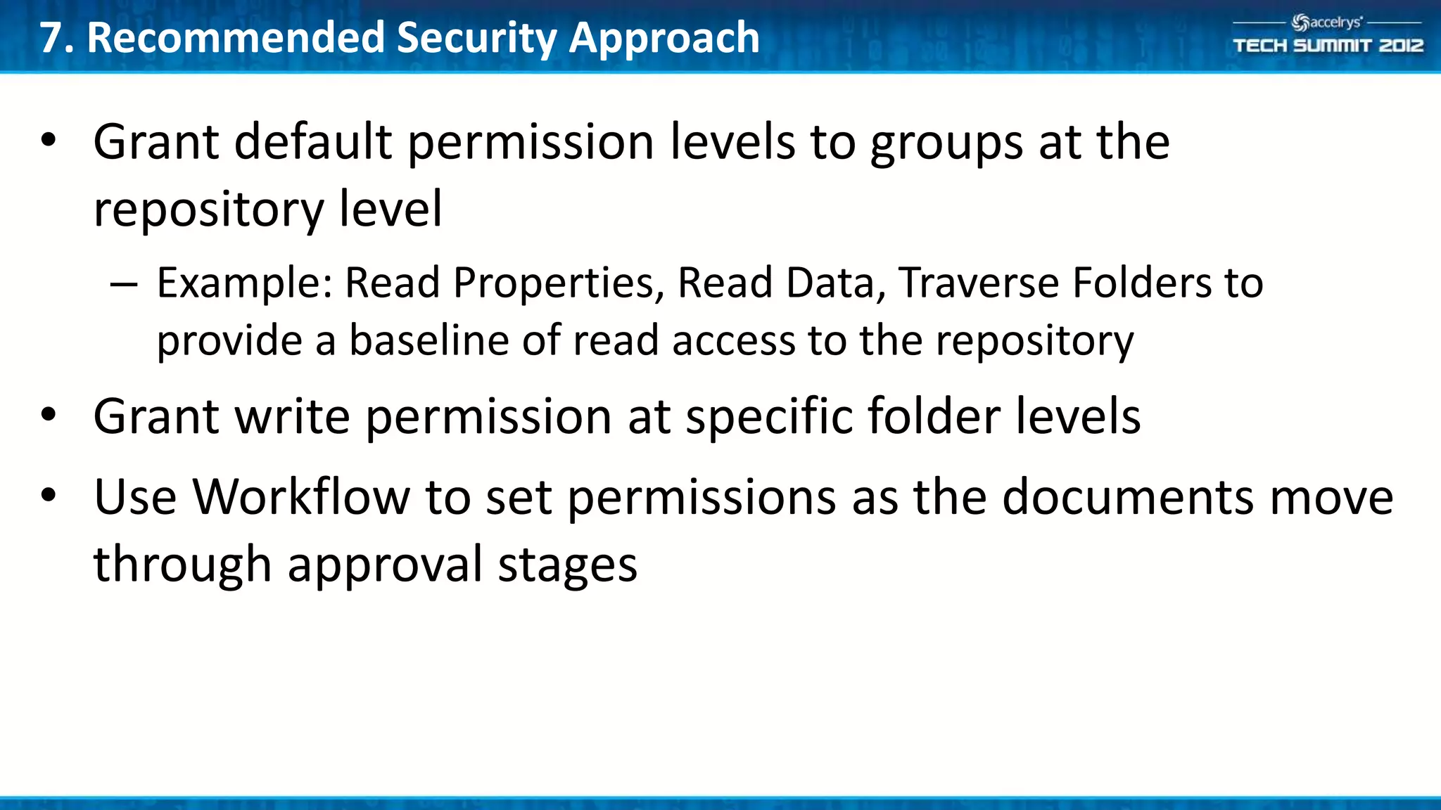 7. Recommended Security Approach

• Grant default permission levels to groups at the
  repository level
   – Example: Read Properties, Read Data, Traverse Folders to
     provide a baseline of read access to the repository
• Grant write permission at specific folder levels
• Use Workflow to set permissions as the documents move
  through approval stages
 