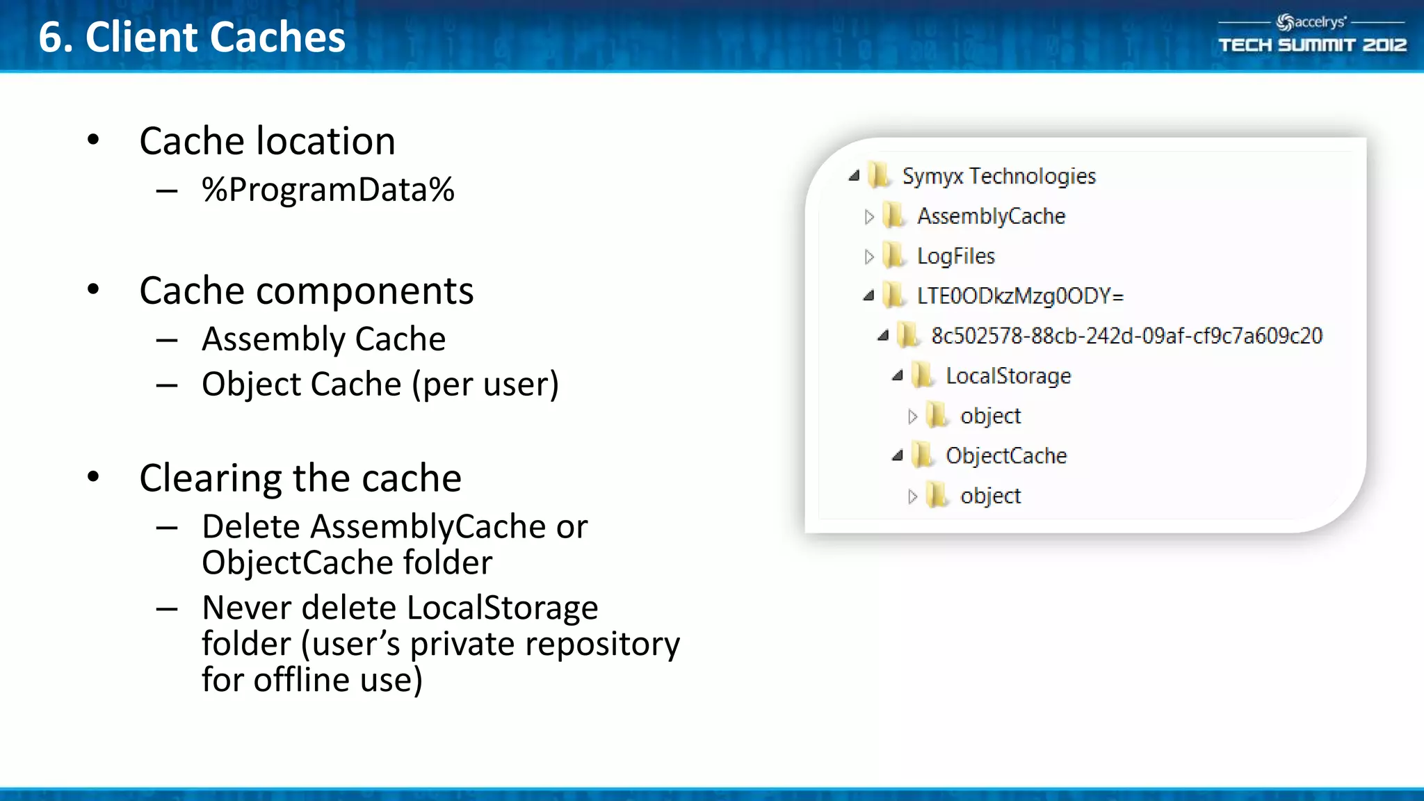 6. Client Caches

  • Cache location
      – %ProgramData%

  • Cache components
      – Assembly Cache
      – Object Cache (per user)

  • Clearing the cache
      – Delete AssemblyCache or
        ObjectCache folder
      – Never delete LocalStorage
        folder (user’s private repository
        for offline use)
 