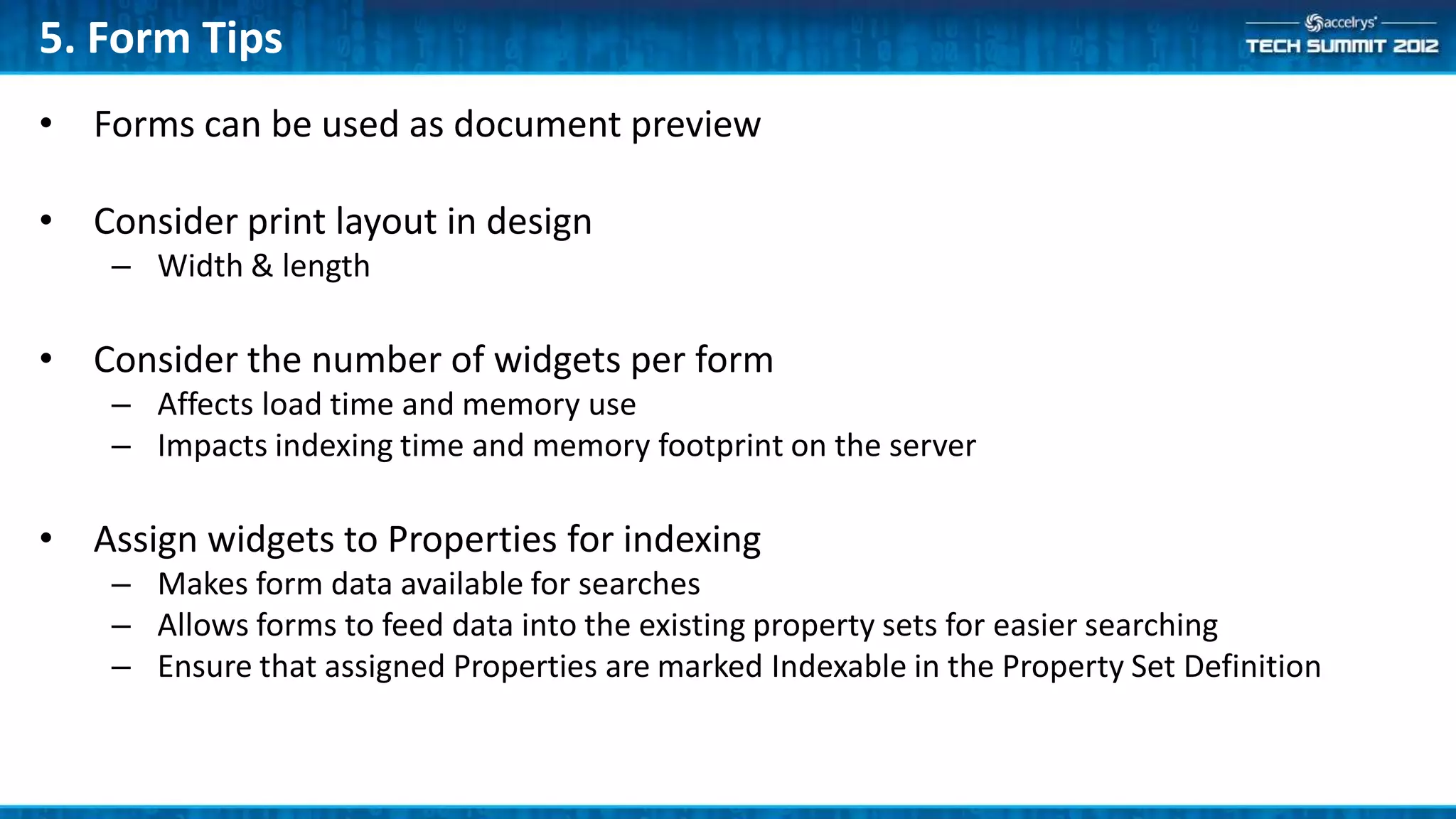 5. Form Tips
• Forms can be used as document preview

• Consider print layout in design
    – Width & length

• Consider the number of widgets per form
    – Affects load time and memory use
    – Impacts indexing time and memory footprint on the server

• Assign widgets to Properties for indexing
    – Makes form data available for searches
    – Allows forms to feed data into the existing property sets for easier searching
    – Ensure that assigned Properties are marked Indexable in the Property Set Definition
 
