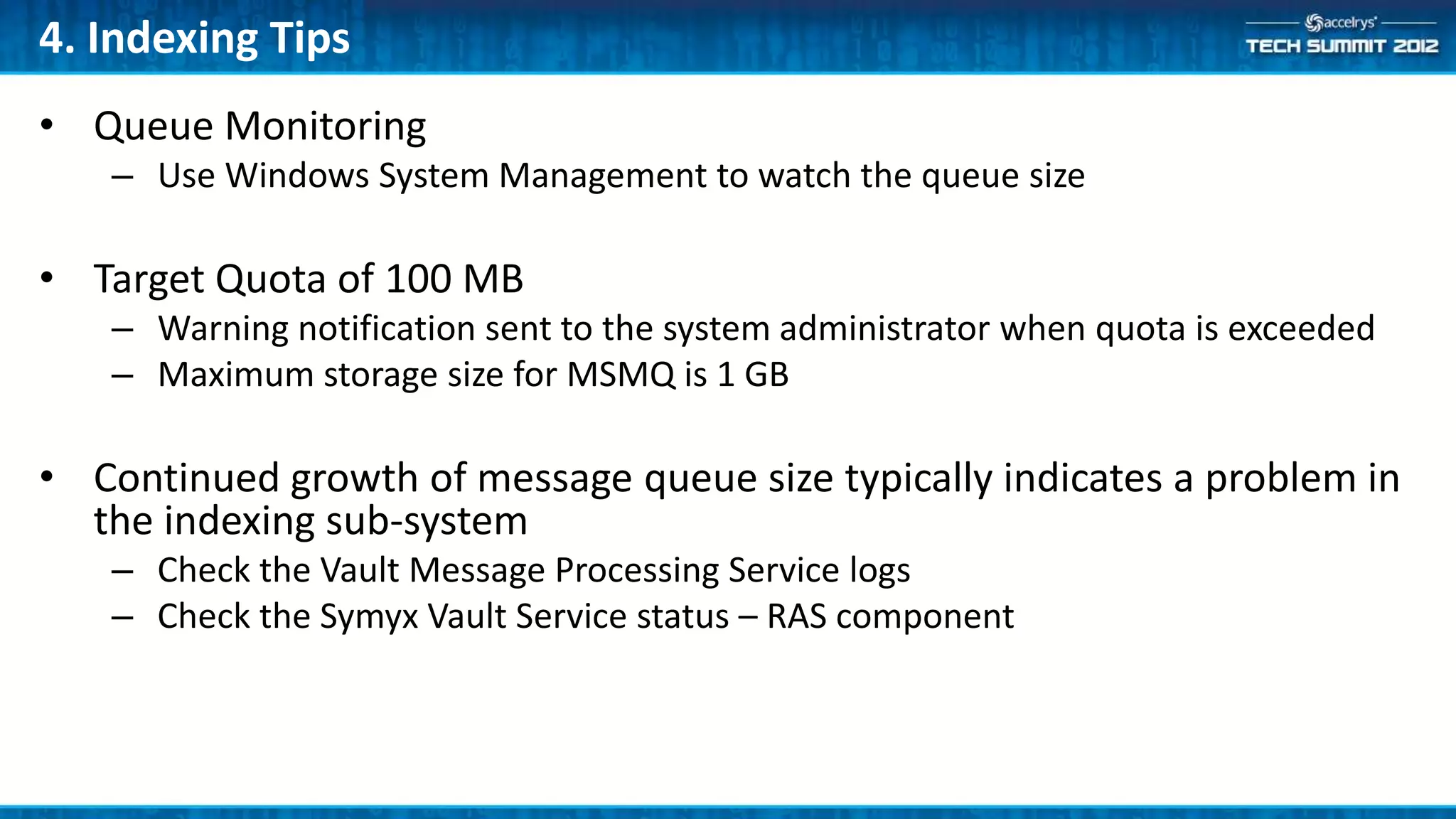 4. Indexing Tips
• Queue Monitoring
   – Use Windows System Management to watch the queue size

• Target Quota of 100 MB
   – Warning notification sent to the system administrator when quota is exceeded
   – Maximum storage size for MSMQ is 1 GB

• Continued growth of message queue size typically indicates a problem in
  the indexing sub-system
   – Check the Vault Message Processing Service logs
   – Check the Symyx Vault Service status – RAS component
 