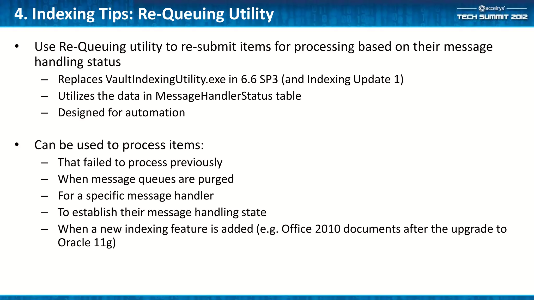 4. Indexing Tips: Re-Queuing Utility
•   Use Re-Queuing utility to re-submit items for processing based on their message
    handling status
     – Replaces VaultIndexingUtility.exe in 6.6 SP3 (and Indexing Update 1)
     – Utilizes the data in MessageHandlerStatus table
     – Designed for automation

•   Can be used to process items:
     –   That failed to process previously
     –   When message queues are purged
     –   For a specific message handler
     –   To establish their message handling state
     –   When a new indexing feature is added (e.g. Office 2010 documents after the upgrade to
         Oracle 11g)
 