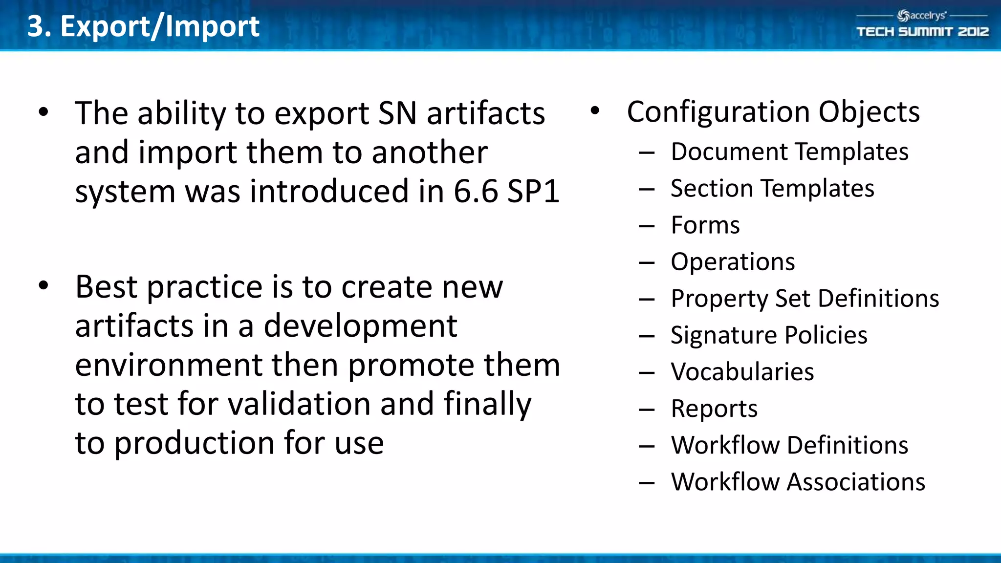 3. Export/Import

• The ability to export SN artifacts • Configuration Objects
  and import them to another            – Document Templates
  system was introduced in 6.6 SP1      – Section Templates
                                        –   Forms
                                        –   Operations
• Best practice is to create new        –   Property Set Definitions
  artifacts in a development            –   Signature Policies
  environment then promote them         –   Vocabularies
  to test for validation and finally    –   Reports
  to production for use                 –   Workflow Definitions
                                        –   Workflow Associations
 