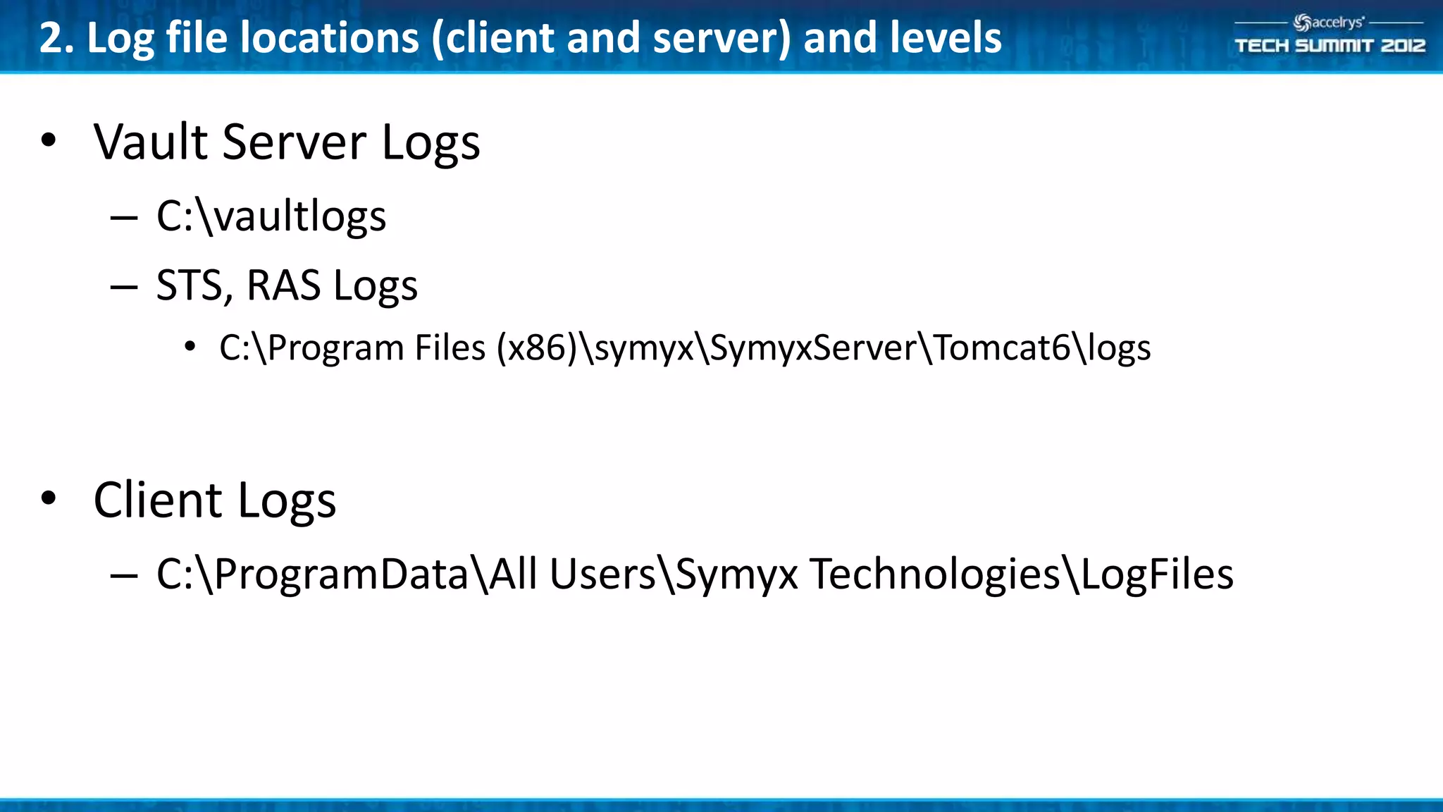 2. Log file locations (client and server) and levels

• Vault Server Logs
   – C:vaultlogs
   – STS, RAS Logs
       • C:Program Files (x86)symyxSymyxServerTomcat6logs


• Client Logs
   – C:ProgramDataAll UsersSymyx TechnologiesLogFiles
 