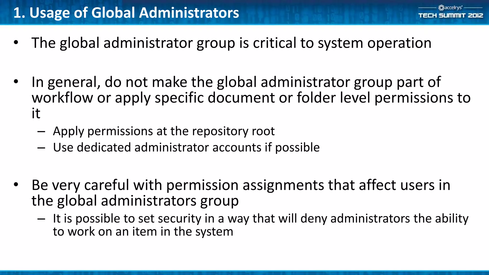 1. Usage of Global Administrators
• The global administrator group is critical to system operation

• In general, do not make the global administrator group part of
  workflow or apply specific document or folder level permissions to
  it
   – Apply permissions at the repository root
   – Use dedicated administrator accounts if possible

• Be very careful with permission assignments that affect users in
  the global administrators group
   – It is possible to set security in a way that will deny administrators the ability
     to work on an item in the system
 