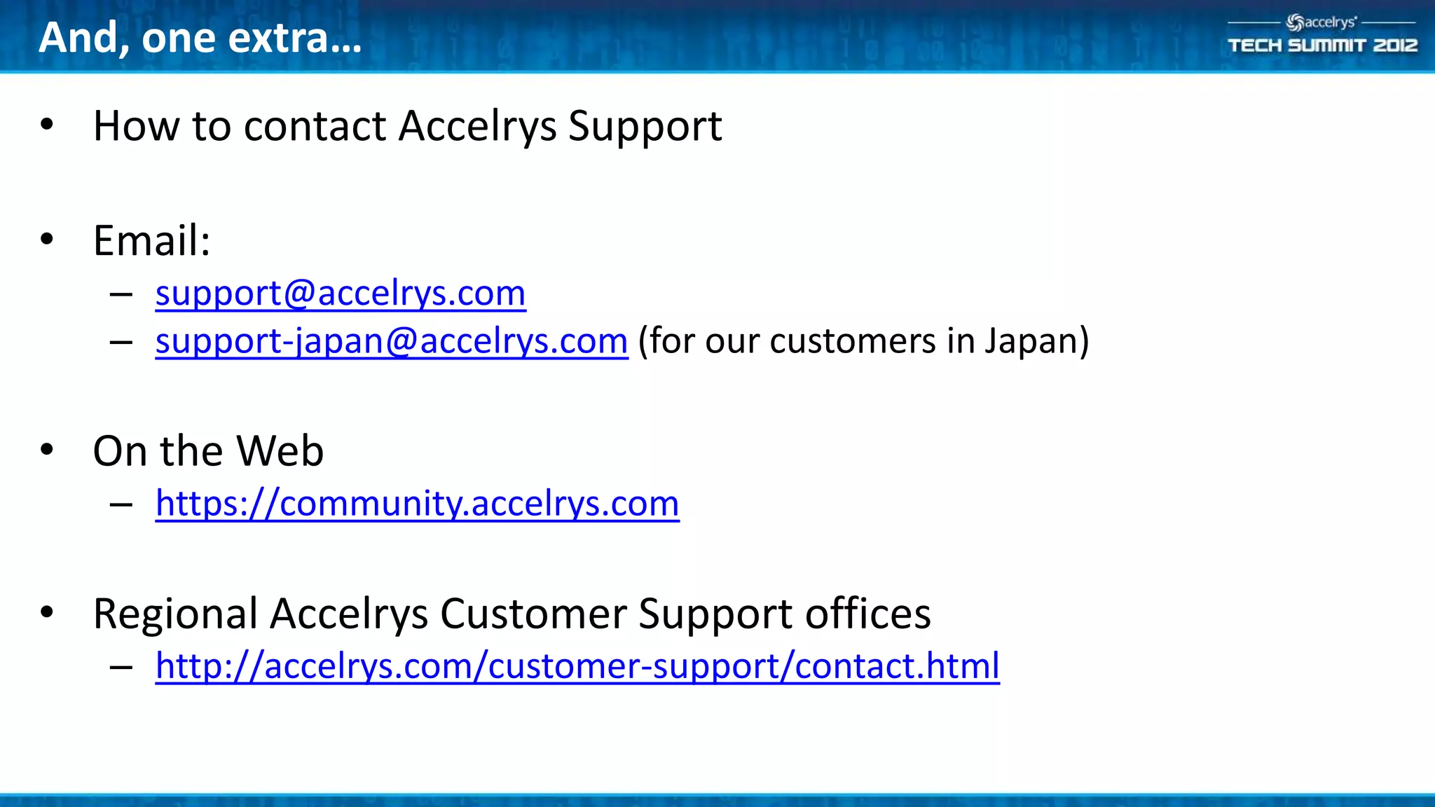 And, one extra…
• How to contact Accelrys Support

• Email:
   – support@accelrys.com
   – support-japan@accelrys.com (for our customers in Japan)

• On the Web
   – https://community.accelrys.com

• Regional Accelrys Customer Support offices
   – http://accelrys.com/customer-support/contact.html
 