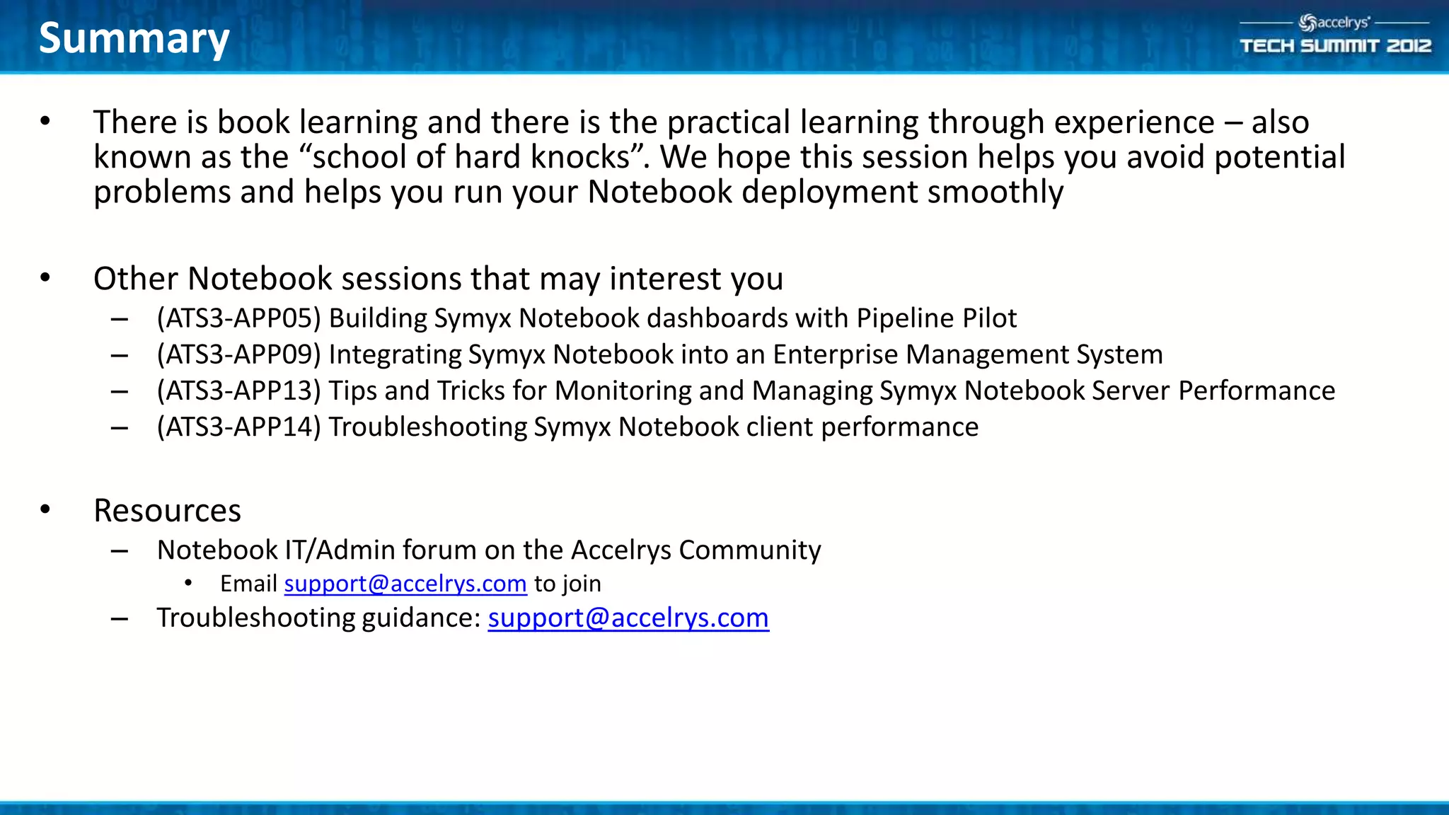 Summary
•   There is book learning and there is the practical learning through experience – also
    known as the “school of hard knocks”. We hope this session helps you avoid potential
    problems and helps you run your Notebook deployment smoothly

•   Other Notebook sessions that may interest you
     –   (ATS3-APP05) Building Symyx Notebook dashboards with Pipeline Pilot
     –   (ATS3-APP09) Integrating Symyx Notebook into an Enterprise Management System
     –   (ATS3-APP13) Tips and Tricks for Monitoring and Managing Symyx Notebook Server Performance
     –   (ATS3-APP14) Troubleshooting Symyx Notebook client performance

•   Resources
     – Notebook IT/Admin forum on the Accelrys Community
           •   Email support@accelrys.com to join
     – Troubleshooting guidance: support@accelrys.com
 