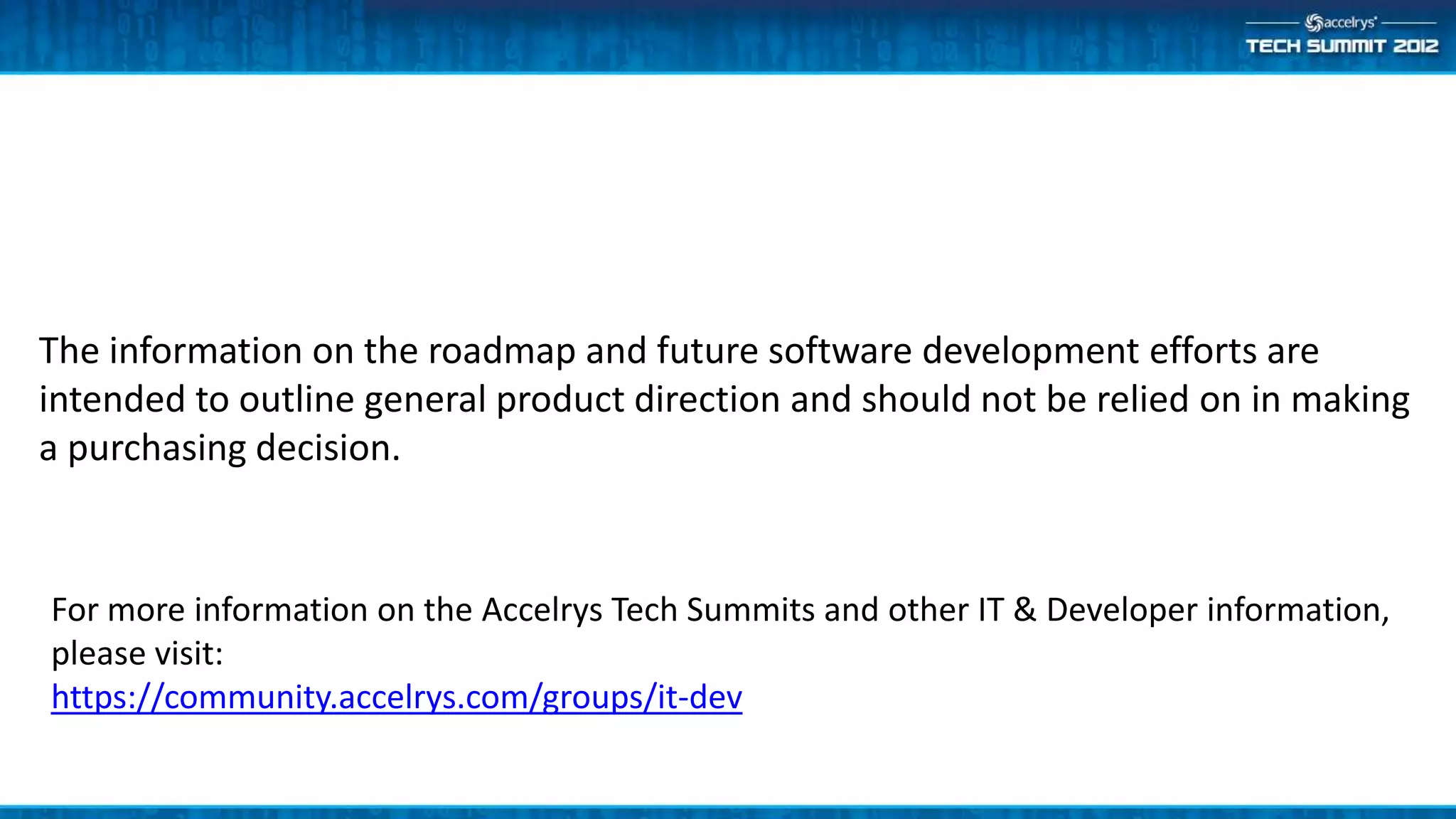 The information on the roadmap and future software development efforts are
intended to outline general product direction and should not be relied on in making
a purchasing decision.


For more information on the Accelrys Tech Summits and other IT & Developer information,
please visit:
https://community.accelrys.com/groups/it-dev
 