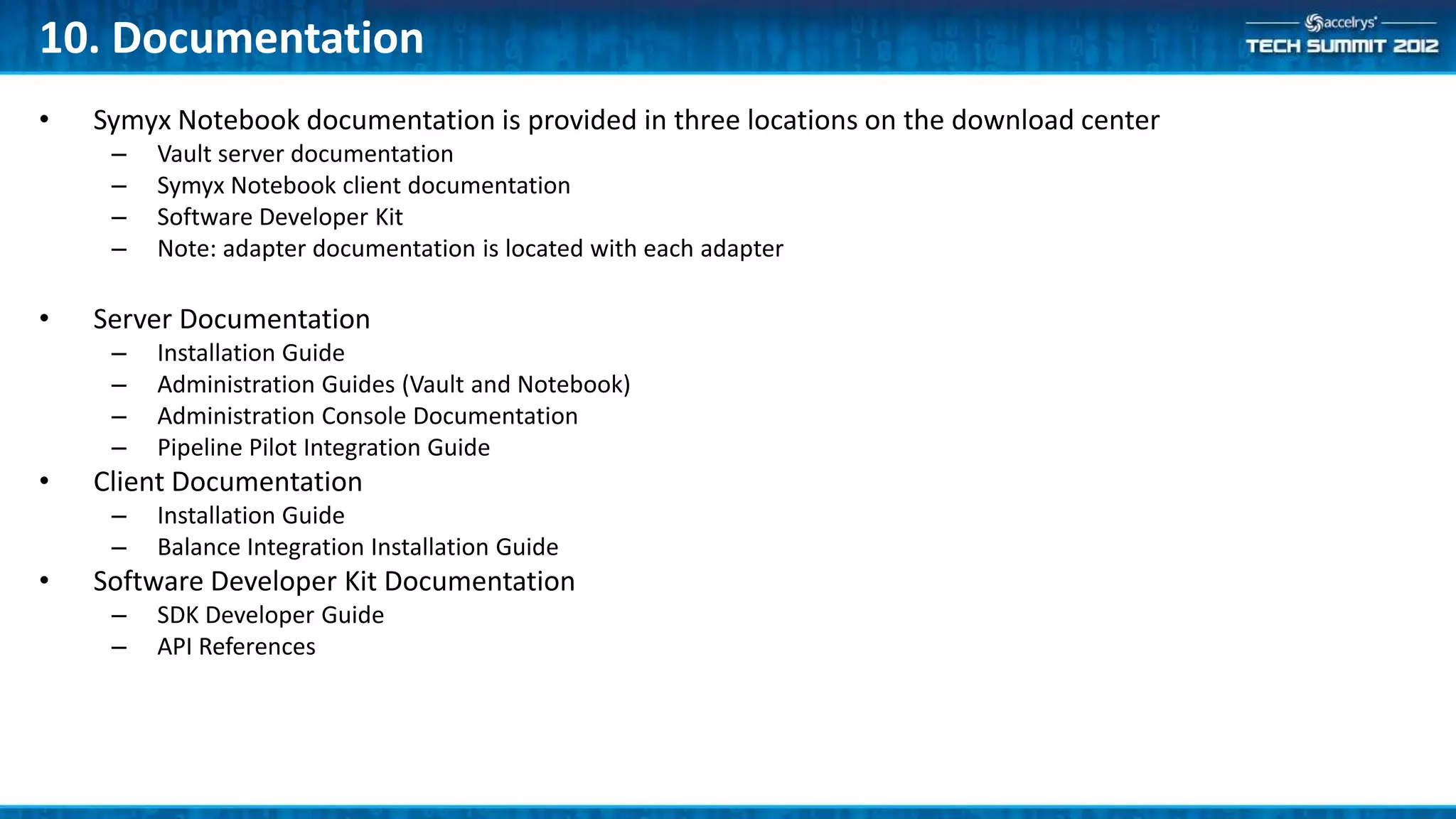 10. Documentation
•   Symyx Notebook documentation is provided in three locations on the download center
     –   Vault server documentation
     –   Symyx Notebook client documentation
     –   Software Developer Kit
     –   Note: adapter documentation is located with each adapter

•   Server Documentation
     –   Installation Guide
     –   Administration Guides (Vault and Notebook)
     –   Administration Console Documentation
     –   Pipeline Pilot Integration Guide
•   Client Documentation
     –   Installation Guide
     –   Balance Integration Installation Guide
•   Software Developer Kit Documentation
     –   SDK Developer Guide
     –   API References
 