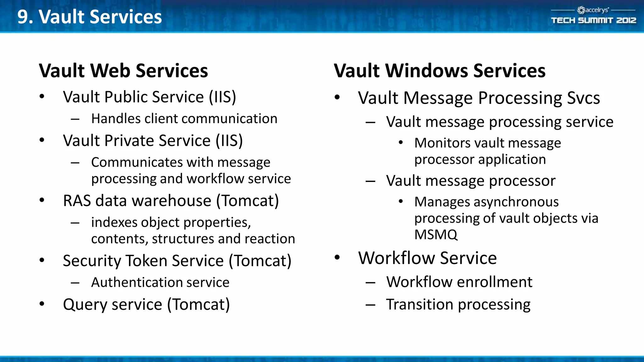 9. Vault Services

  Vault Web Services                        Vault Windows Services
  • Vault Public Service (IIS)              • Vault Message Processing Svcs
      – Handles client communication           – Vault message processing service
  • Vault Private Service (IIS)                    • Monitors vault message
      – Communicates with message                    processor application
        processing and workflow service        – Vault message processor
  • RAS data warehouse (Tomcat)                    • Manages asynchronous
      – indexes object properties,                   processing of vault objects via
        contents, structures and reaction            MSMQ
  • Security Token Service (Tomcat)         • Workflow Service
      – Authentication service                 – Workflow enrollment
  • Query service (Tomcat)                     – Transition processing
 