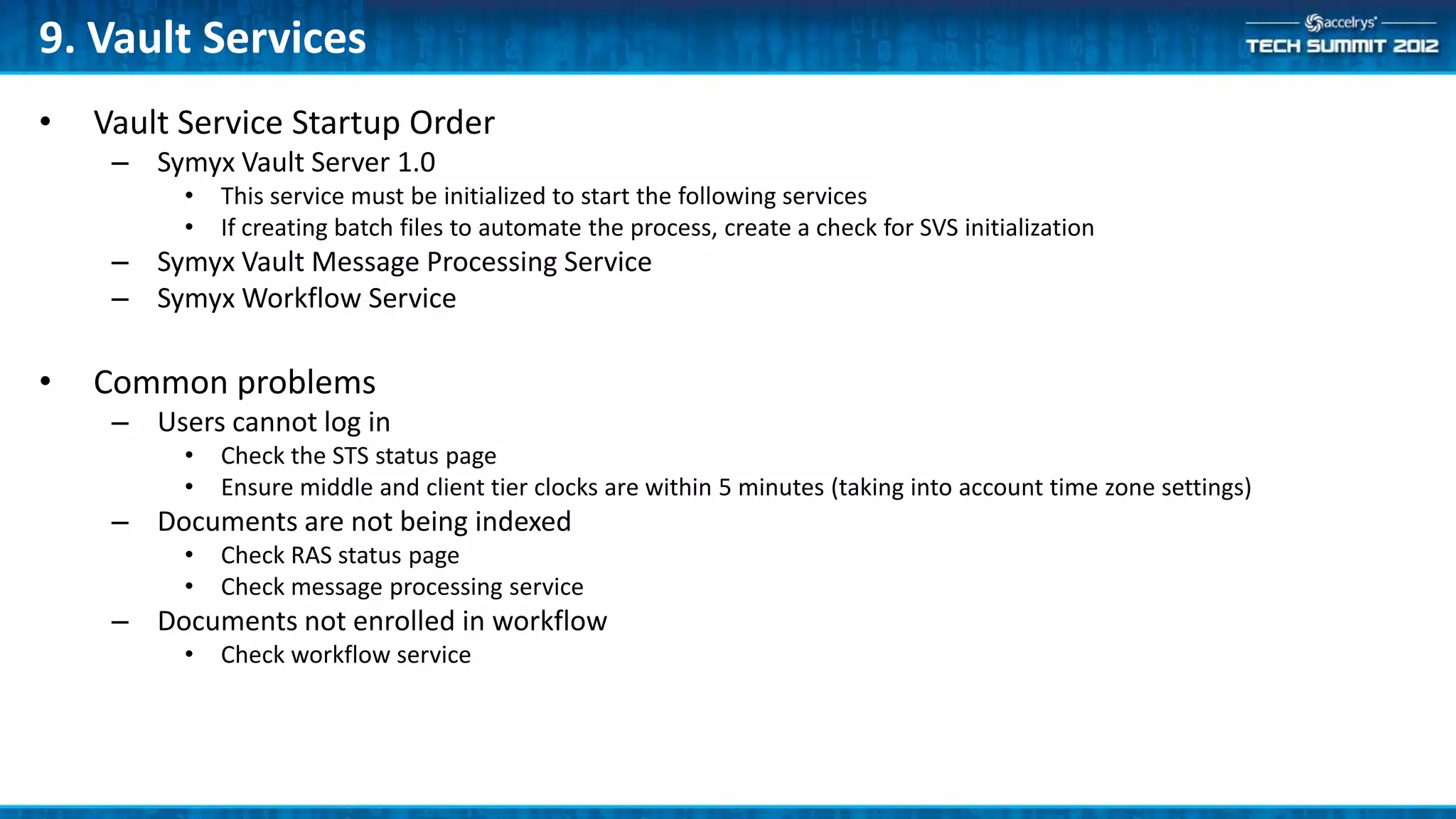 9. Vault Services
•   Vault Service Startup Order
     – Symyx Vault Server 1.0
          •   This service must be initialized to start the following services
          •   If creating batch files to automate the process, create a check for SVS initialization
     – Symyx Vault Message Processing Service
     – Symyx Workflow Service

•   Common problems
     – Users cannot log in
          •   Check the STS status page
          •   Ensure middle and client tier clocks are within 5 minutes (taking into account time zone settings)
     – Documents are not being indexed
          •   Check RAS status page
          •   Check message processing service
     – Documents not enrolled in workflow
          •   Check workflow service
 