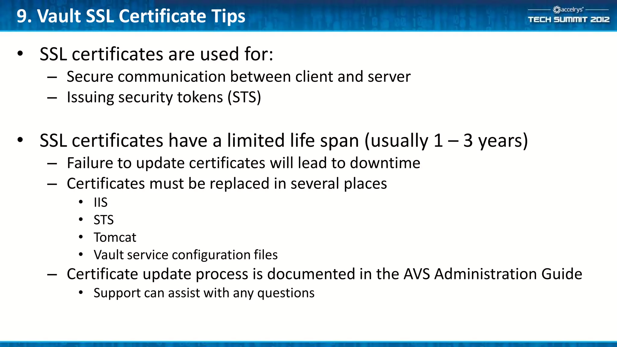 9. Vault SSL Certificate Tips
• SSL certificates are used for:
   – Secure communication between client and server
   – Issuing security tokens (STS)

• SSL certificates have a limited life span (usually 1 – 3 years)
   – Failure to update certificates will lead to downtime
   – Certificates must be replaced in several places
       •   IIS
       •   STS
       •   Tomcat
       •   Vault service configuration files
   – Certificate update process is documented in the AVS Administration Guide
       • Support can assist with any questions
 