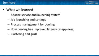 Summary

• What we learned
  –   Apache service and launching system
  –   Job launching and settings
  –   Process management for pooling
  –   How pooling has improved latency (snappiness)
  –   Clustering and grids
 