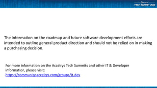 The information on the roadmap and future software development efforts are
intended to outline general product direction and should not be relied on in making
a purchasing decision.


For more information on the Accelrys Tech Summits and other IT & Developer
information, please visit:
https://community.accelrys.com/groups/it-dev
 