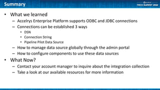 Summary
• What we learned
   – Accelrys Enterprise Platform supports ODBC and JDBC connections
   – Connections can be established 3 ways
       • DSN
       • Connection String
       • Pipeline Pilot Data Source
   – How to manage data source globally through the admin portal
   – How to configure components to use these data sources
• What Now?
   – Contact your account manager to inquire about the integration collection
   – Take a look at our available resources for more information
 
