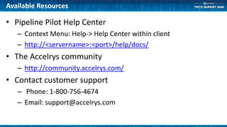 Available Resources

• Pipeline Pilot Help Center
   – Context Menu: Help-> Help Center within client
   – http://<servername>:<port>/help/docs/
• The Accelrys community
   – http://community.accelrys.com/
• Contact customer support
   – Phone: 1-800-756-4674
   – Email: support@accelrys.com
 