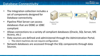 Database Connectivity
• The Integration collection includes a
  set of components designed for
  Database connectivity.
• Pipeline Pilot Server can access
  databases that are ODBC or JDBC
  compliant
• Allows connections to a variety of compliant databases (Oracle, SQL Server, MS
  Access, etc.)
• Data sources are defined and administered through the Administration Portal.
    – The client machines do not require configuration
• Network databases are accessed through the SQL components through data
  Sources.
 