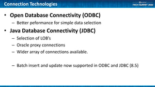 Connection Technologies

• Open Database Connectivity (ODBC)
   – Better peformance for simple data selection
• Java Database Connectivity (JDBC)
   – Selection of LOB’s
   – Oracle proxy connections
   – Wider array of connections available.

   – Batch insert and update now supported in ODBC and JDBC (8.5)
 