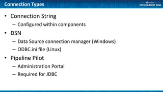 Connection Types

• Connection String
   – Configured within components
• DSN
   – Data Source connection manager (Windows)
   – ODBC.ini file (Linux)
• Pipeline Pilot
   – Administration Portal
   – Required for JDBC
 