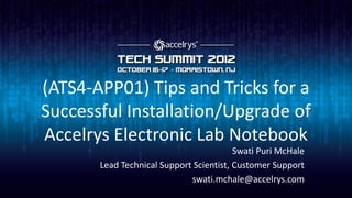 (ATS4-APP01) Tips and Tricks for a
Successful Installation/Upgrade of
Accelrys Electronic Lab Notebook
                                         Swati Puri McHale
       Lead Technical Support Scientist, Customer Support
                             swati.mchale@accelrys.com
 