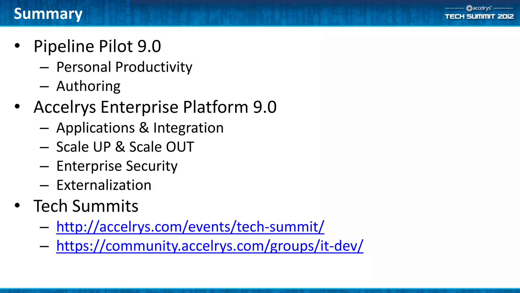Summary
• Pipeline Pilot 9.0
   – Personal Productivity
   – Authoring
• Accelrys Enterprise Platform 9.0
   –   Applications & Integration
   –   Scale UP & Scale OUT
   –   Enterprise Security
   –   Externalization
• Tech Summits
   – http://accelrys.com/events/tech-summit/
   – https://community.accelrys.com/groups/it-dev/
 