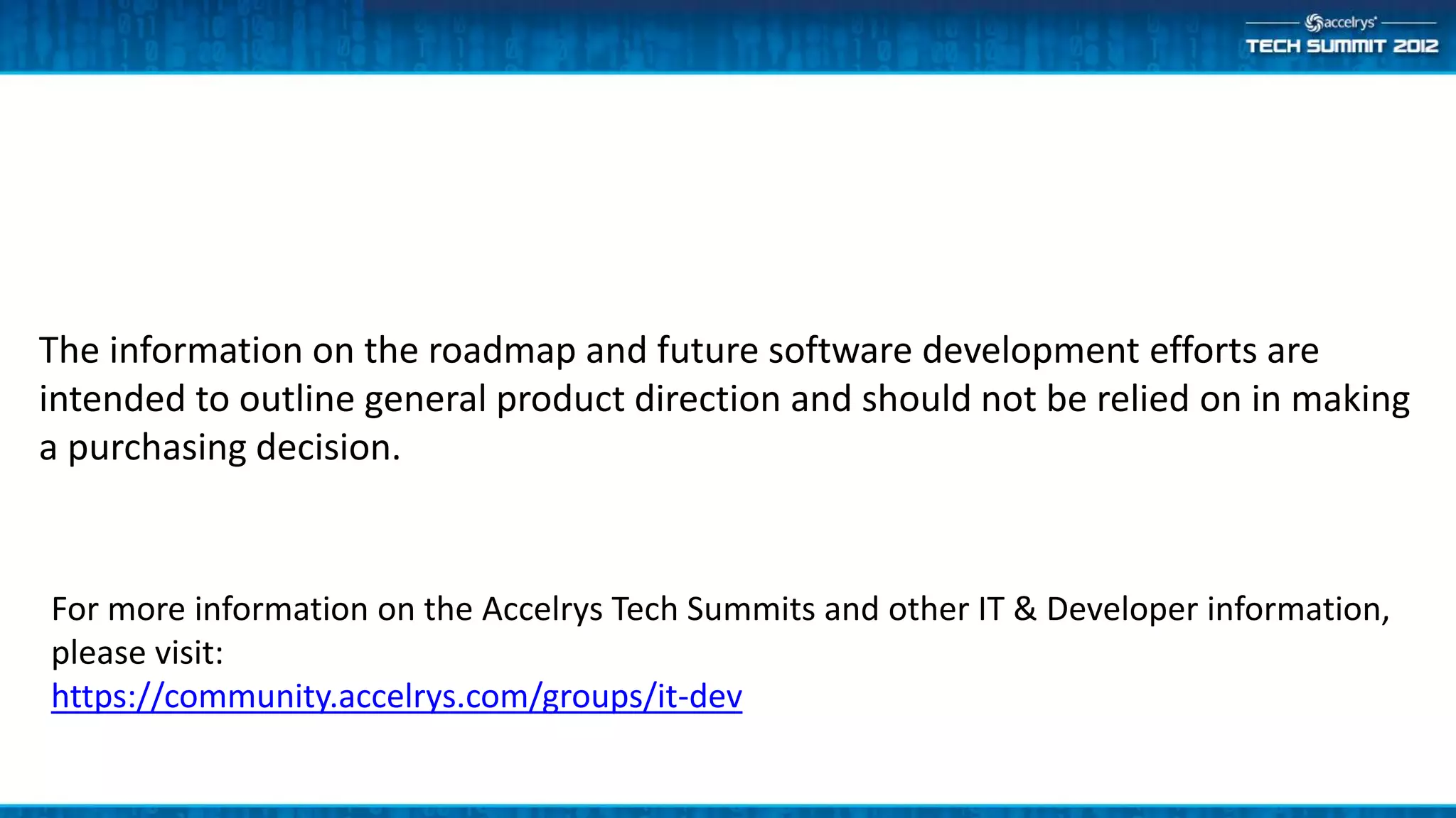 The information on the roadmap and future software development efforts are
intended to outline general product direction and should not be relied on in making
a purchasing decision.


For more information on the Accelrys Tech Summits and other IT & Developer information,
please visit:
https://community.accelrys.com/groups/it-dev
 