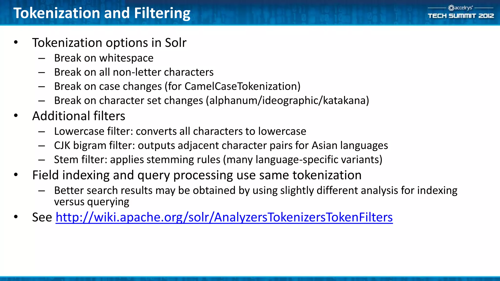 Tokenization and Filtering
• Tokenization options in Solr
    –   Break on whitespace
    –   Break on all non-letter characters
    –   Break on case changes (for CamelCaseTokenization)
    –   Break on character set changes (alphanum/ideographic/katakana)
• Additional filters
    – Lowercase filter: converts all characters to lowercase
    – CJK bigram filter: outputs adjacent character pairs for Asian languages
    – Stem filter: applies stemming rules (many language-specific variants)
• Field indexing and query processing use same tokenization
    – Better search results may be obtained by using slightly different analysis for indexing
      versus querying
• See http://wiki.apache.org/solr/AnalyzersTokenizersTokenFilters
 