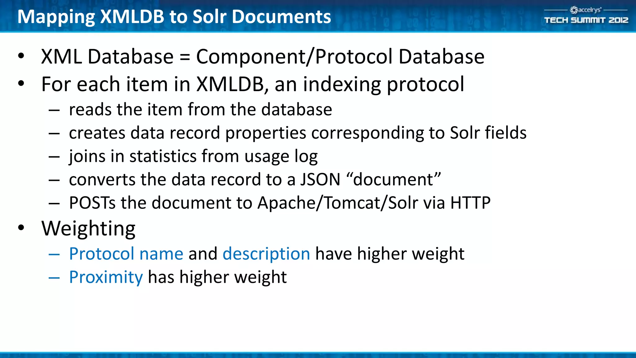 Mapping XMLDB to Solr Documents
• XML Database = Component/Protocol Database
• For each item in XMLDB, an indexing protocol
   –   reads the item from the database
   –   creates data record properties corresponding to Solr fields
   –   joins in statistics from usage log
   –   converts the data record to a JSON “document”
   –   POSTs the document to Apache/Tomcat/Solr via HTTP
• Weighting
   – Protocol name and description have higher weight
   – Proximity has higher weight
 