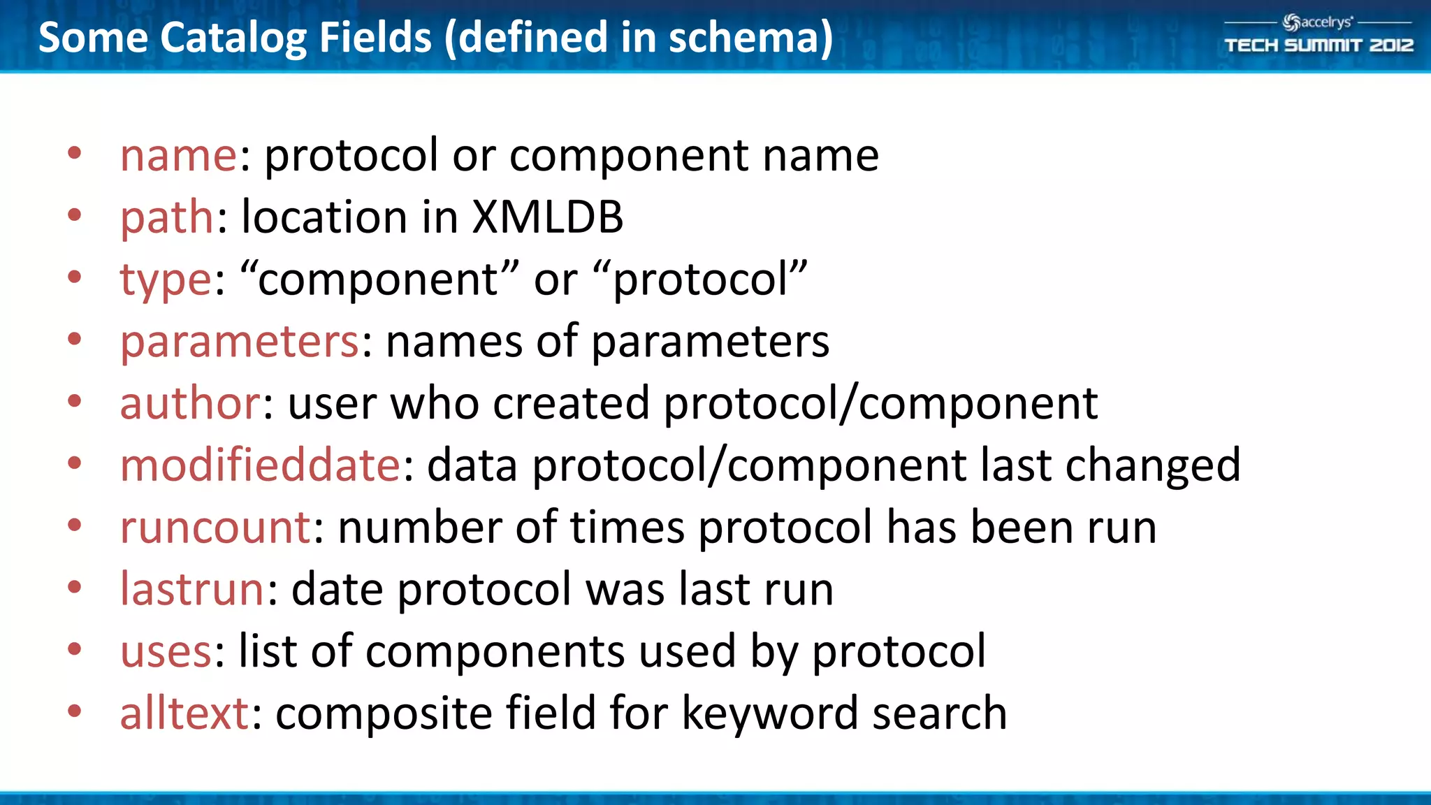 Some Catalog Fields (defined in schema)

 •   name: protocol or component name
 •   path: location in XMLDB
 •   type: “component” or “protocol”
 •   parameters: names of parameters
 •   author: user who created protocol/component
 •   modifieddate: data protocol/component last changed
 •   runcount: number of times protocol has been run
 •   lastrun: date protocol was last run
 •   uses: list of components used by protocol
 •   alltext: composite field for keyword search
 