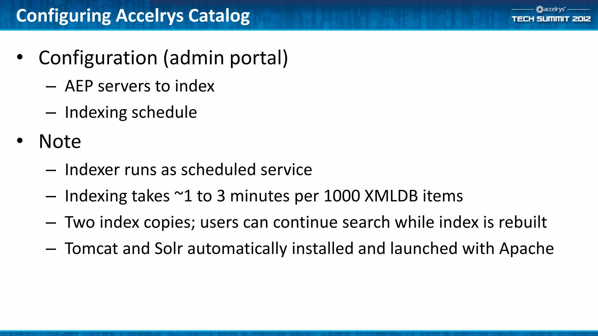 Configuring Accelrys Catalog

• Configuration (admin portal)
   – AEP servers to index
   – Indexing schedule
• Note
   –   Indexer runs as scheduled service
   –   Indexing takes ~1 to 3 minutes per 1000 XMLDB items
   –   Two index copies; users can continue search while index is rebuilt
   –   Tomcat and Solr automatically installed and launched with Apache
 