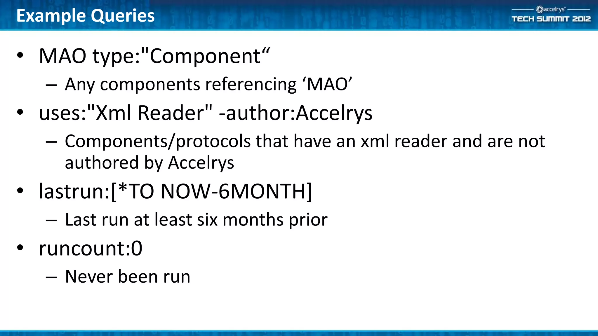 Example Queries

• MAO type:"Component“
   – Any components referencing ‘MAO’
• uses:"Xml Reader" -author:Accelrys
   – Components/protocols that have an xml reader and are not
     authored by Accelrys
• lastrun:[*TO NOW-6MONTH]
   – Last run at least six months prior
• runcount:0
   – Never been run
 