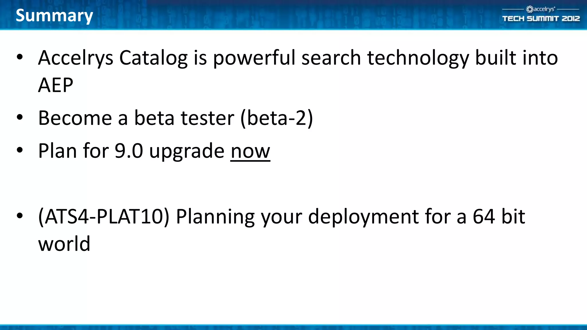 Summary

• Accelrys Catalog is powerful search technology built into
  AEP
• Become a beta tester (beta-2)
• Plan for 9.0 upgrade now

• (ATS4-PLAT10) Planning your deployment for a 64 bit
  world
 