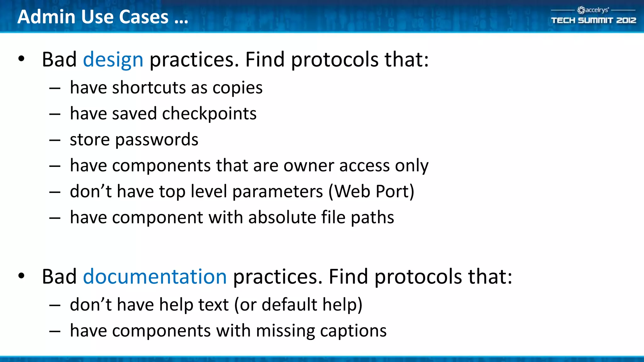 Admin Use Cases …

• Bad design practices. Find protocols that:
   –   have shortcuts as copies
   –   have saved checkpoints
   –   store passwords
   –   have components that are owner access only
   –   don’t have top level parameters (Web Port)
   –   have component with absolute file paths


• Bad documentation practices. Find protocols that:
   – don’t have help text (or default help)
   – have components with missing captions
 