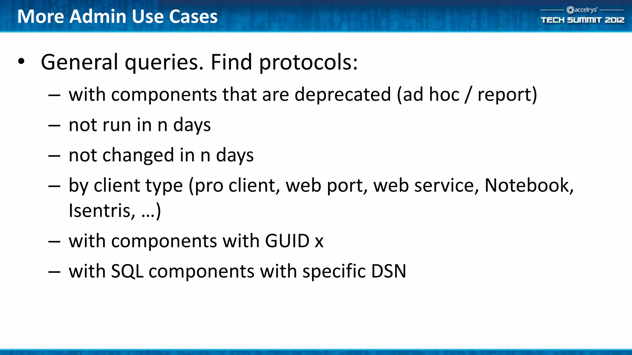 More Admin Use Cases

• General queries. Find protocols:
   – with components that are deprecated (ad hoc / report)
   – not run in n days
   – not changed in n days
   – by client type (pro client, web port, web service, Notebook,
     Isentris, …)
   – with components with GUID x
   – with SQL components with specific DSN
 