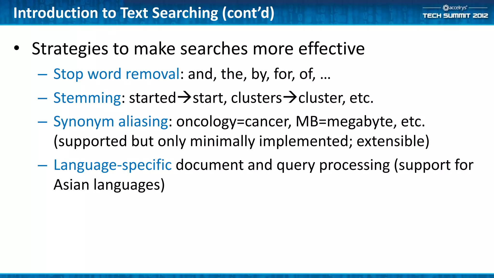 Introduction to Text Searching (cont’d)

• Strategies to make searches more effective
   – Stop word removal: and, the, by, for, of, …
   – Stemming: startedstart, clusterscluster, etc.
   – Synonym aliasing: oncology=cancer, MB=megabyte, etc.
     (supported but only minimally implemented; extensible)
   – Language-specific document and query processing (support for
     Asian languages)
 