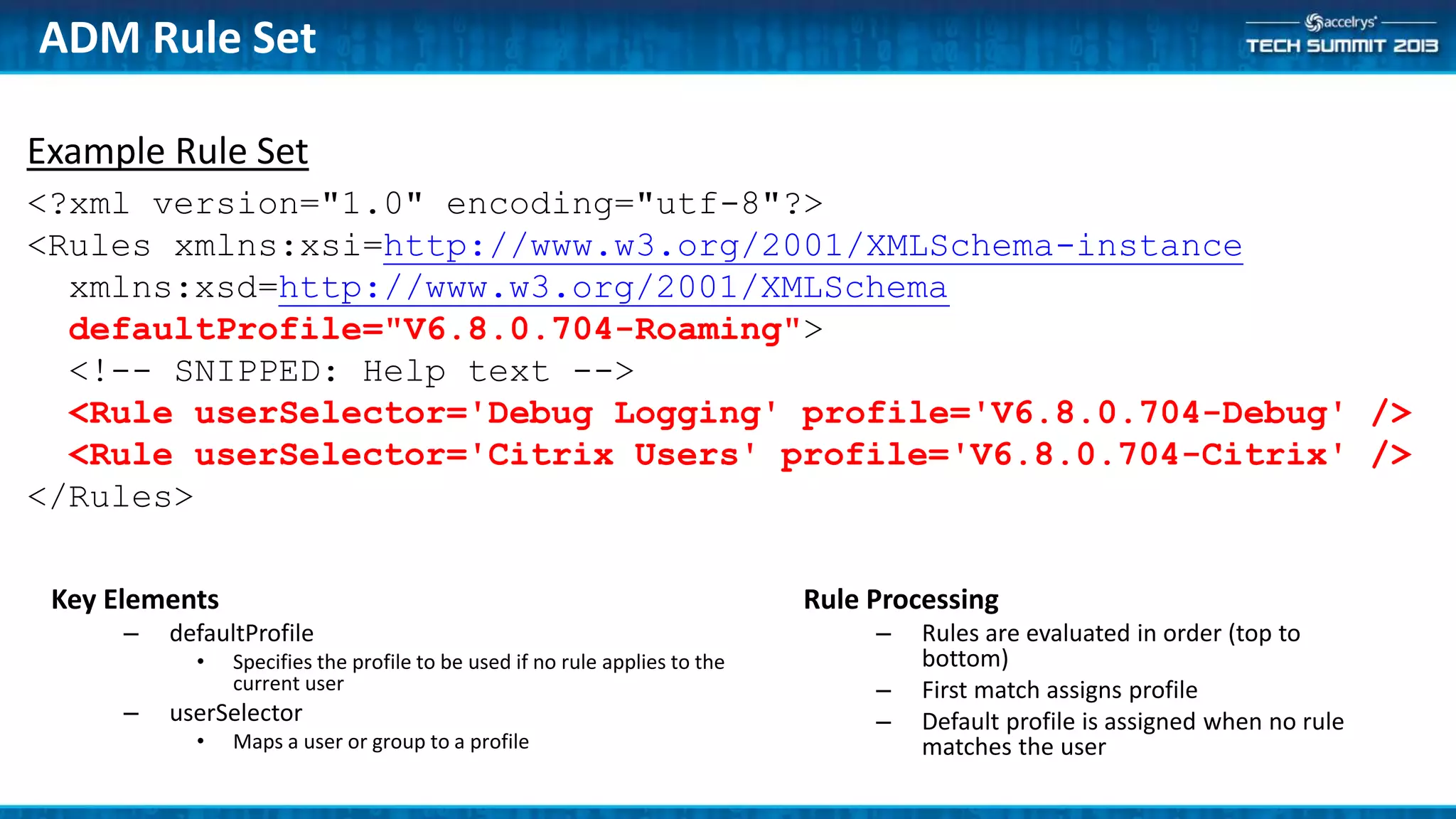 Example Rule Set
<?xml version="1.0" encoding="utf-8"?>
<Rules xmlns:xsi=http://www.w3.org/2001/XMLSchema-instance
xmlns:xsd=http://www.w3.org/2001/XMLSchema
defaultProfile="V6.8.0.704-Roaming">
<!-- SNIPPED: Help text -->
<Rule userSelector='Debug Logging' profile='V6.8.0.704-Debug' />
<Rule userSelector='Citrix Users' profile='V6.8.0.704-Citrix' />
</Rules>
Key Elements
– defaultProfile
• Specifies the profile to be used if no rule applies to the
current user
– userSelector
• Maps a user or group to a profile
ADM Rule Set
Rule Processing
– Rules are evaluated in order (top to
bottom)
– First match assigns profile
– Default profile is assigned when no rule
matches the user
 