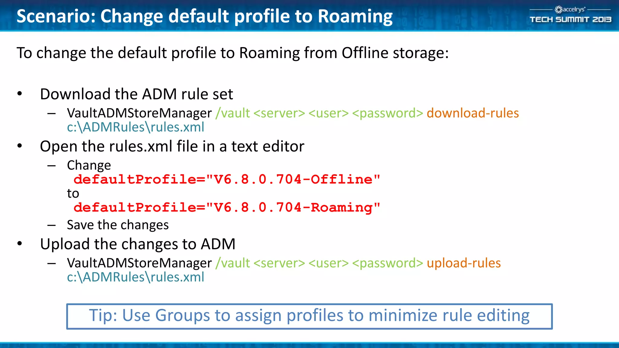 To change the default profile to Roaming from Offline storage:
• Download the ADM rule set
– VaultADMStoreManager /vault <server> <user> <password> download-rules
c:ADMRulesrules.xml
• Open the rules.xml file in a text editor
– Change
defaultProfile="V6.8.0.704-Offline"
to
defaultProfile="V6.8.0.704-Roaming"
– Save the changes
• Upload the changes to ADM
– VaultADMStoreManager /vault <server> <user> <password> upload-rules
c:ADMRulesrules.xml
Scenario: Change default profile to Roaming
Tip: Use Groups to assign profiles to minimize rule editing
 