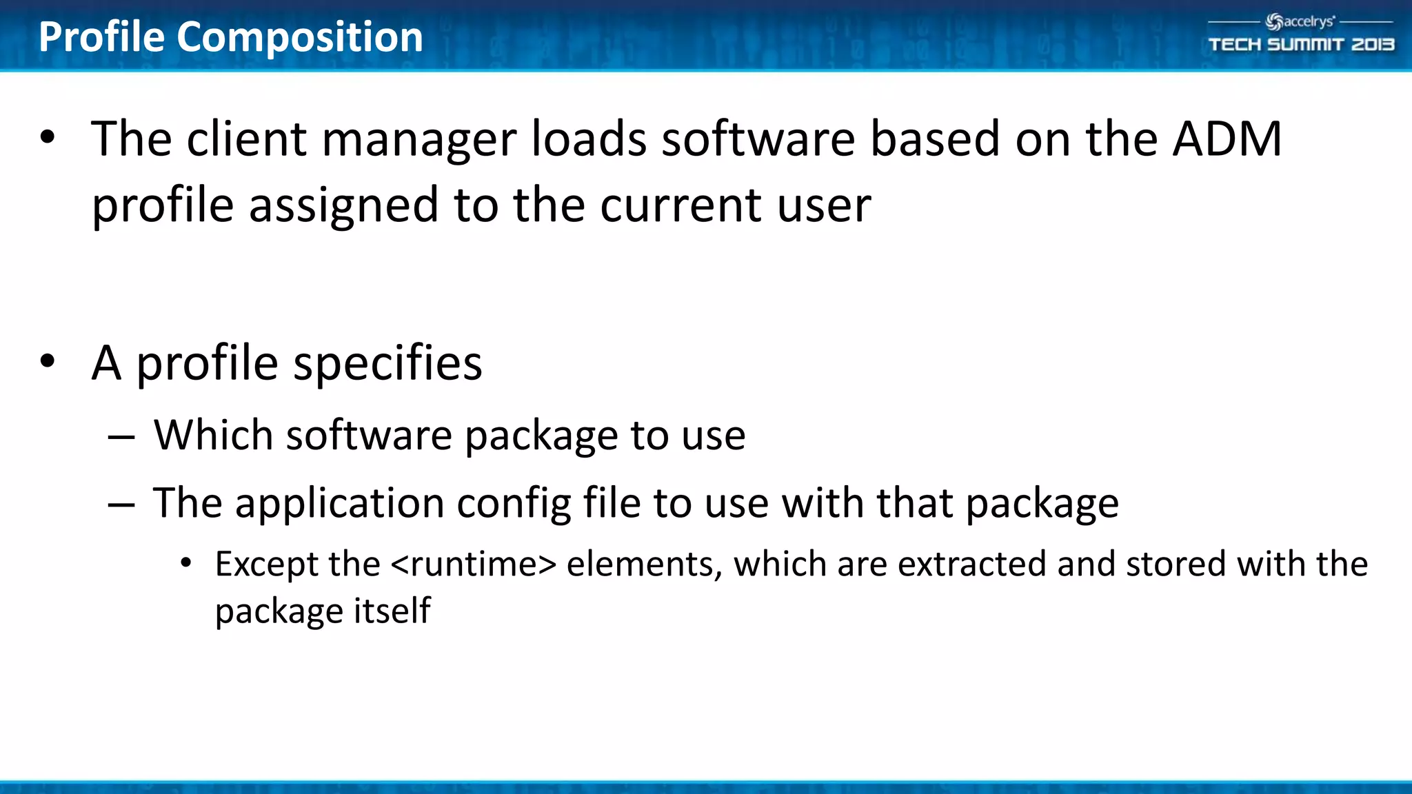 • The client manager loads software based on the ADM
profile assigned to the current user
• A profile specifies
– Which software package to use
– The application config file to use with that package
• Except the <runtime> elements, which are extracted and stored with the
package itself
Profile Composition
 