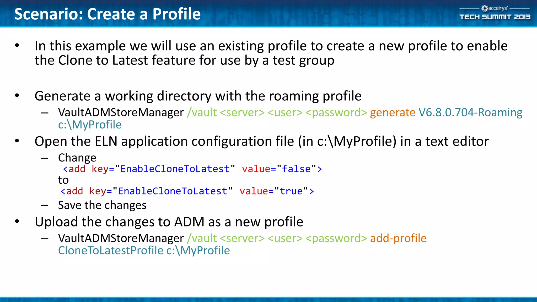 • In this example we will use an existing profile to create a new profile to enable
the Clone to Latest feature for use by a test group
• Generate a working directory with the roaming profile
– VaultADMStoreManager /vault <server> <user> <password> generate V6.8.0.704-Roaming
c:MyProfile
• Open the ELN application configuration file (in c:MyProfile) in a text editor
– Change
<add key="EnableCloneToLatest" value="false">
to
<add key="EnableCloneToLatest" value="true">
– Save the changes
• Upload the changes to ADM as a new profile
– VaultADMStoreManager /vault <server> <user> <password> add-profile
CloneToLatestProfile c:MyProfile
Scenario: Create a Profile
 