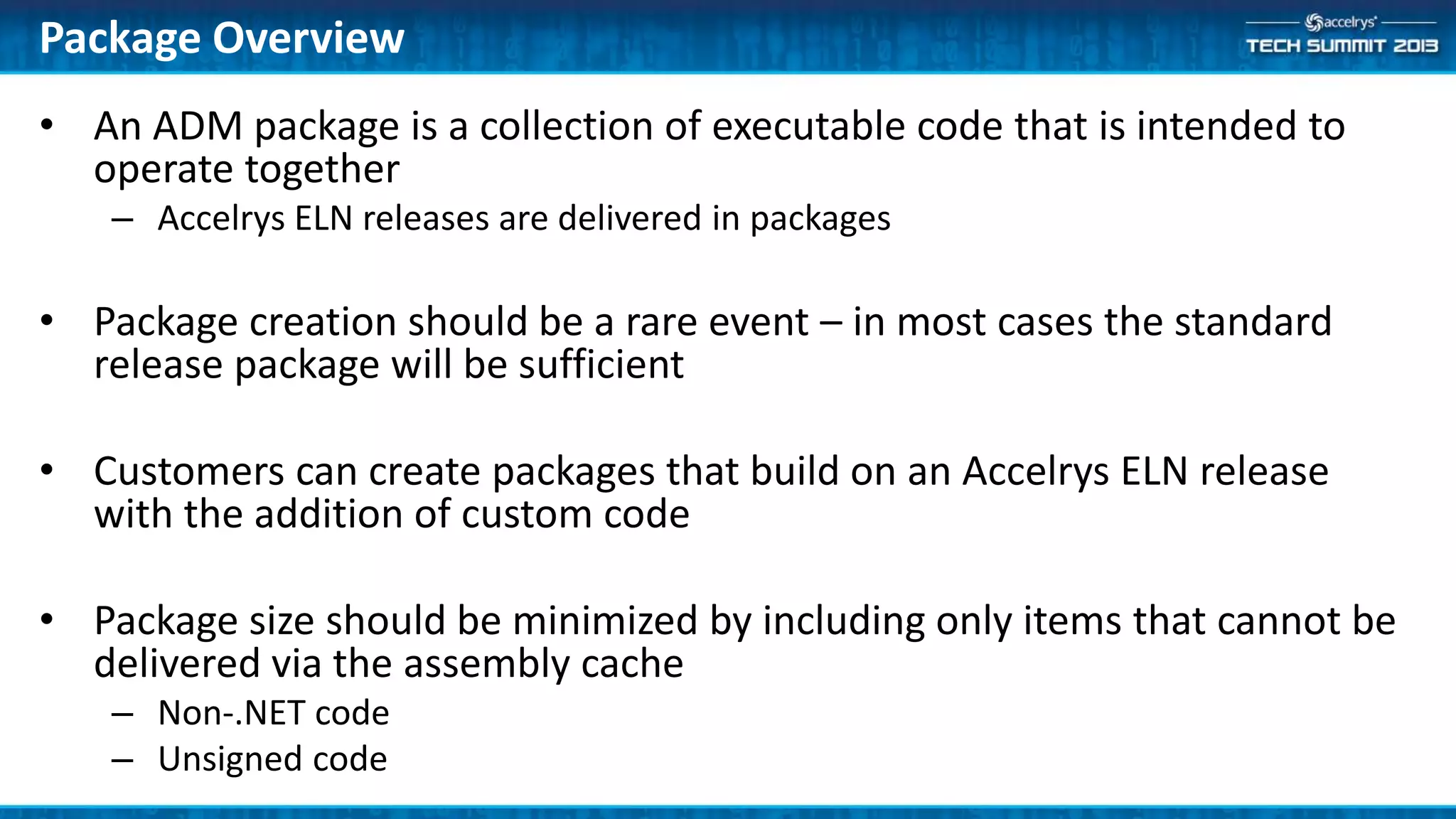 • An ADM package is a collection of executable code that is intended to
operate together
– Accelrys ELN releases are delivered in packages
• Package creation should be a rare event – in most cases the standard
release package will be sufficient
• Customers can create packages that build on an Accelrys ELN release
with the addition of custom code
• Package size should be minimized by including only items that cannot be
delivered via the assembly cache
– Non-.NET code
– Unsigned code
Package Overview
 