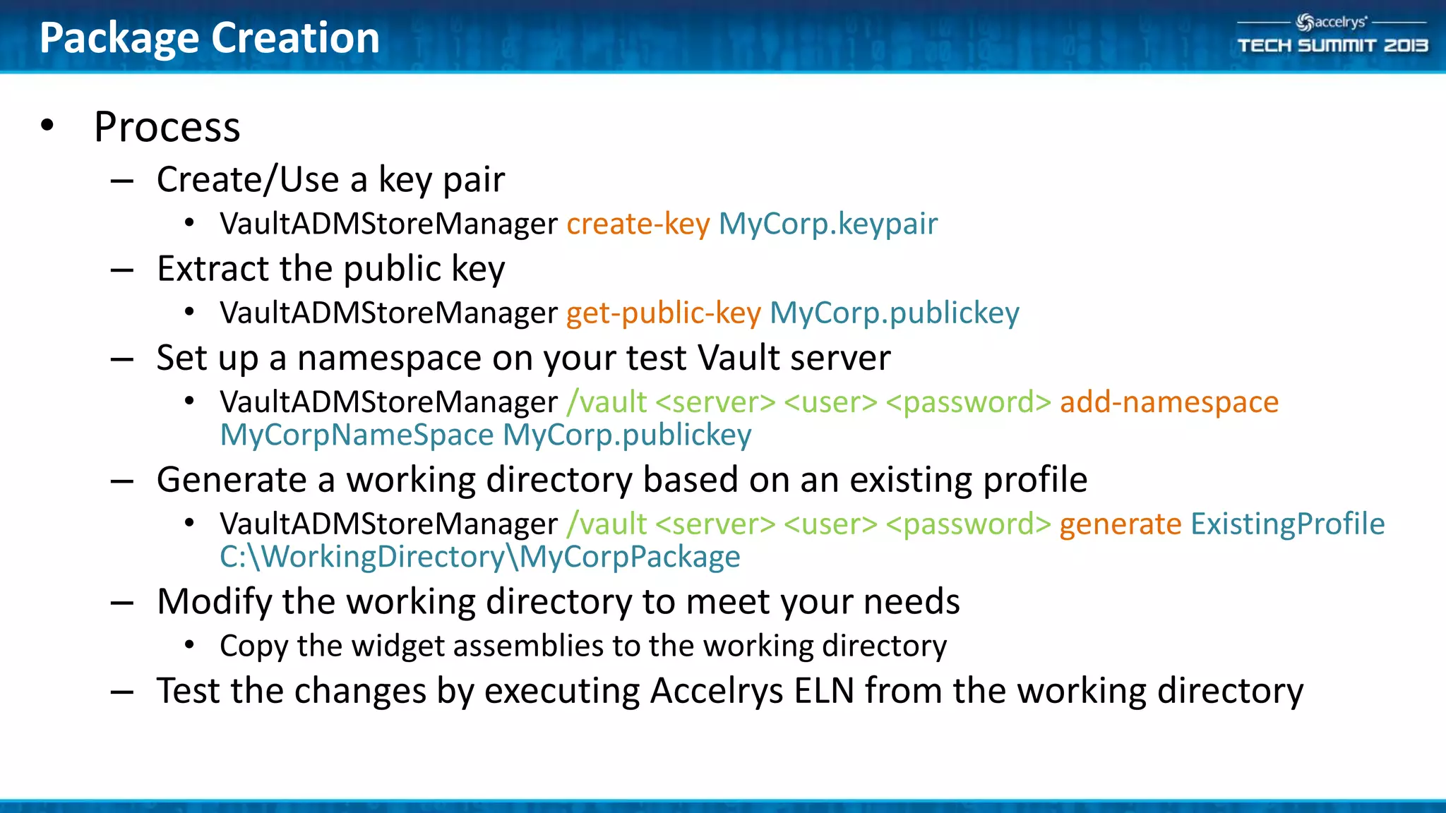 • Process
– Create/Use a key pair
• VaultADMStoreManager create-key MyCorp.keypair
– Extract the public key
• VaultADMStoreManager get-public-key MyCorp.publickey
– Set up a namespace on your test Vault server
• VaultADMStoreManager /vault <server> <user> <password> add-namespace
MyCorpNameSpace MyCorp.publickey
– Generate a working directory based on an existing profile
• VaultADMStoreManager /vault <server> <user> <password> generate ExistingProfile
C:WorkingDirectoryMyCorpPackage
– Modify the working directory to meet your needs
• Copy the widget assemblies to the working directory
– Test the changes by executing Accelrys ELN from the working directory
Package Creation
 