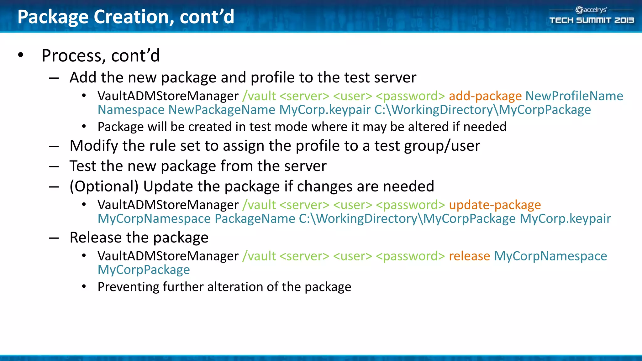 • Process, cont’d
– Add the new package and profile to the test server
• VaultADMStoreManager /vault <server> <user> <password> add-package NewProfileName
Namespace NewPackageName MyCorp.keypair C:WorkingDirectoryMyCorpPackage
• Package will be created in test mode where it may be altered if needed
– Modify the rule set to assign the profile to a test group/user
– Test the new package from the server
– (Optional) Update the package if changes are needed
• VaultADMStoreManager /vault <server> <user> <password> update-package
MyCorpNamespace PackageName C:WorkingDirectoryMyCorpPackage MyCorp.keypair
– Release the package
• VaultADMStoreManager /vault <server> <user> <password> release MyCorpNamespace
MyCorpPackage
• Preventing further alteration of the package
Package Creation, cont’d
 