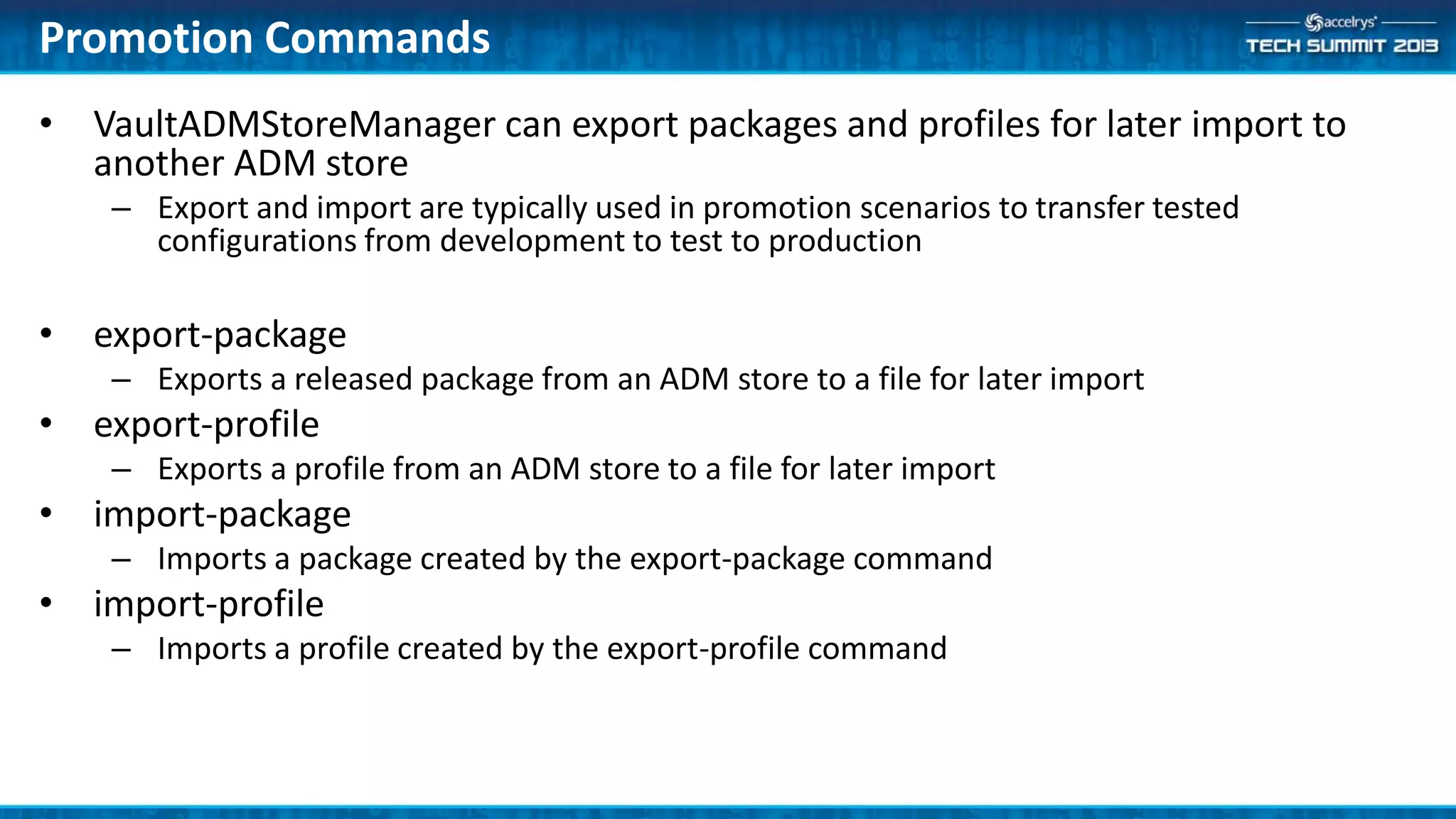 • VaultADMStoreManager can export packages and profiles for later import to
another ADM store
– Export and import are typically used in promotion scenarios to transfer tested
configurations from development to test to production
• export-package
– Exports a released package from an ADM store to a file for later import
• export-profile
– Exports a profile from an ADM store to a file for later import
• import-package
– Imports a package created by the export-package command
• import-profile
– Imports a profile created by the export-profile command
Promotion Commands
 
