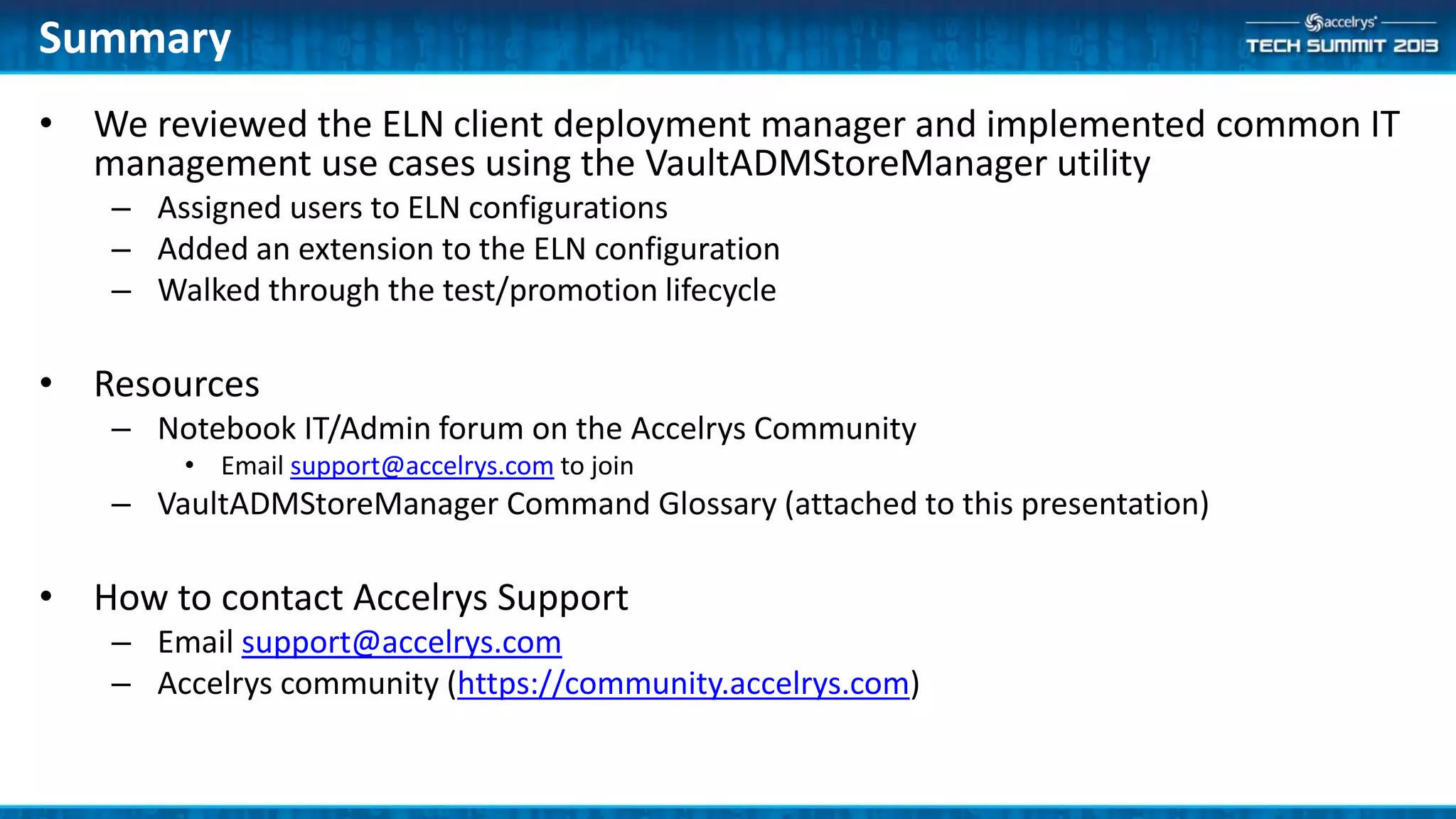 Summary
• We reviewed the ELN client deployment manager and implemented common IT
management use cases using the VaultADMStoreManager utility
– Assigned users to ELN configurations
– Added an extension to the ELN configuration
– Walked through the test/promotion lifecycle
• Resources
– Notebook IT/Admin forum on the Accelrys Community
• Email support@accelrys.com to join
– VaultADMStoreManager Command Glossary (attached to this presentation)
• How to contact Accelrys Support
– Email support@accelrys.com
– Accelrys community (https://community.accelrys.com)
 