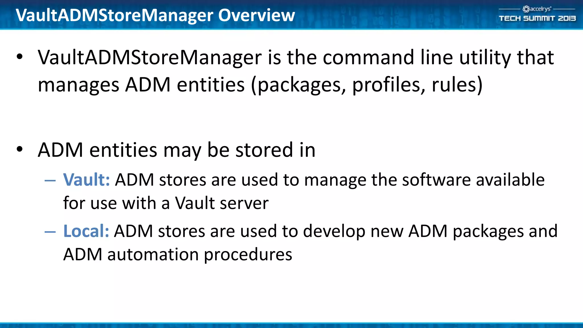• VaultADMStoreManager is the command line utility that
manages ADM entities (packages, profiles, rules)
• ADM entities may be stored in
– Vault: ADM stores are used to manage the software available
for use with a Vault server
– Local: ADM stores are used to develop new ADM packages and
ADM automation procedures
VaultADMStoreManager Overview
 