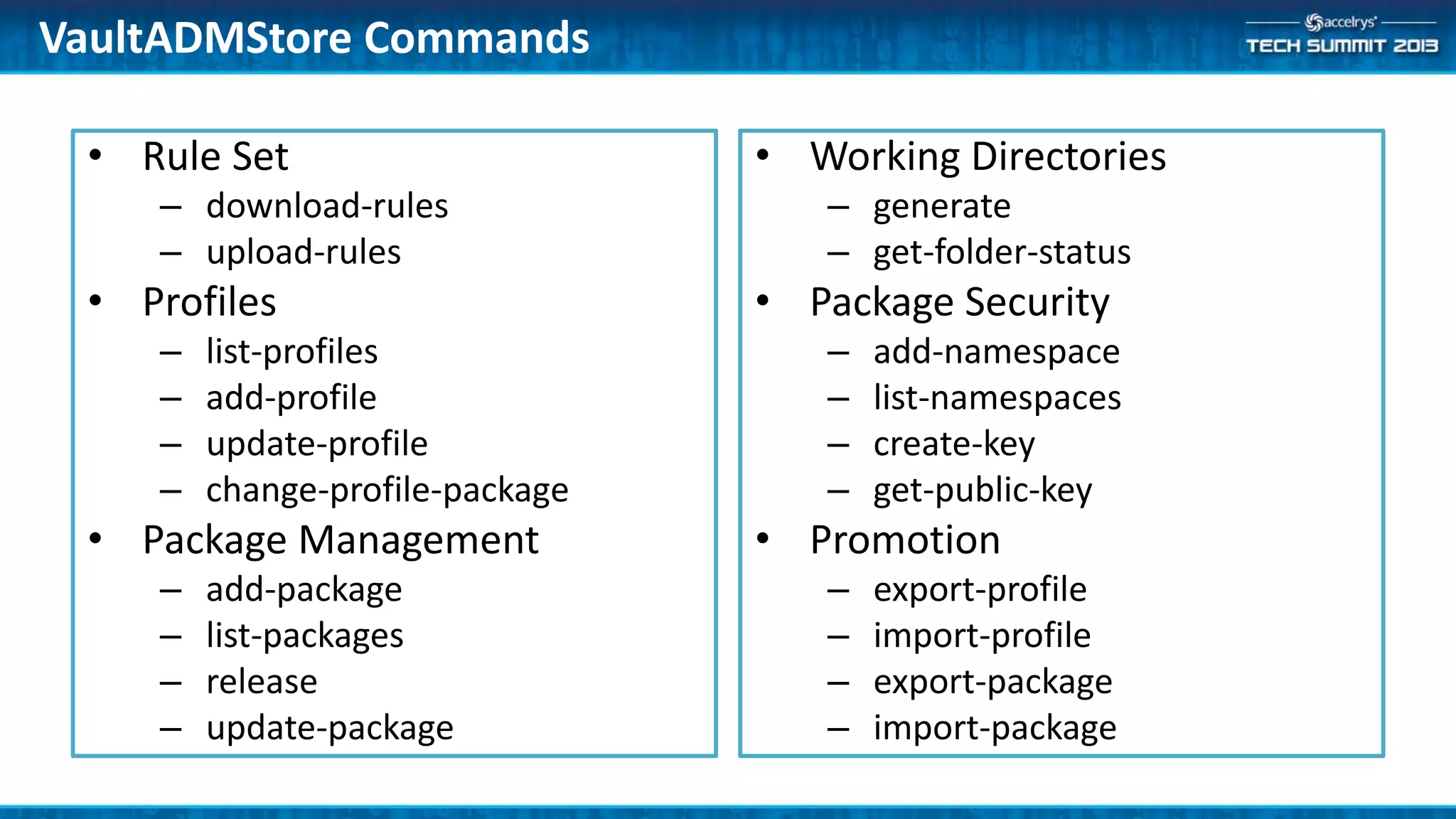 • Rule Set
– download-rules
– upload-rules
• Profiles
– list-profiles
– add-profile
– update-profile
– change-profile-package
• Package Management
– add-package
– list-packages
– release
– update-package
• Working Directories
– generate
– get-folder-status
• Package Security
– add-namespace
– list-namespaces
– create-key
– get-public-key
• Promotion
– export-profile
– import-profile
– export-package
– import-package
VaultADMStore Commands
 