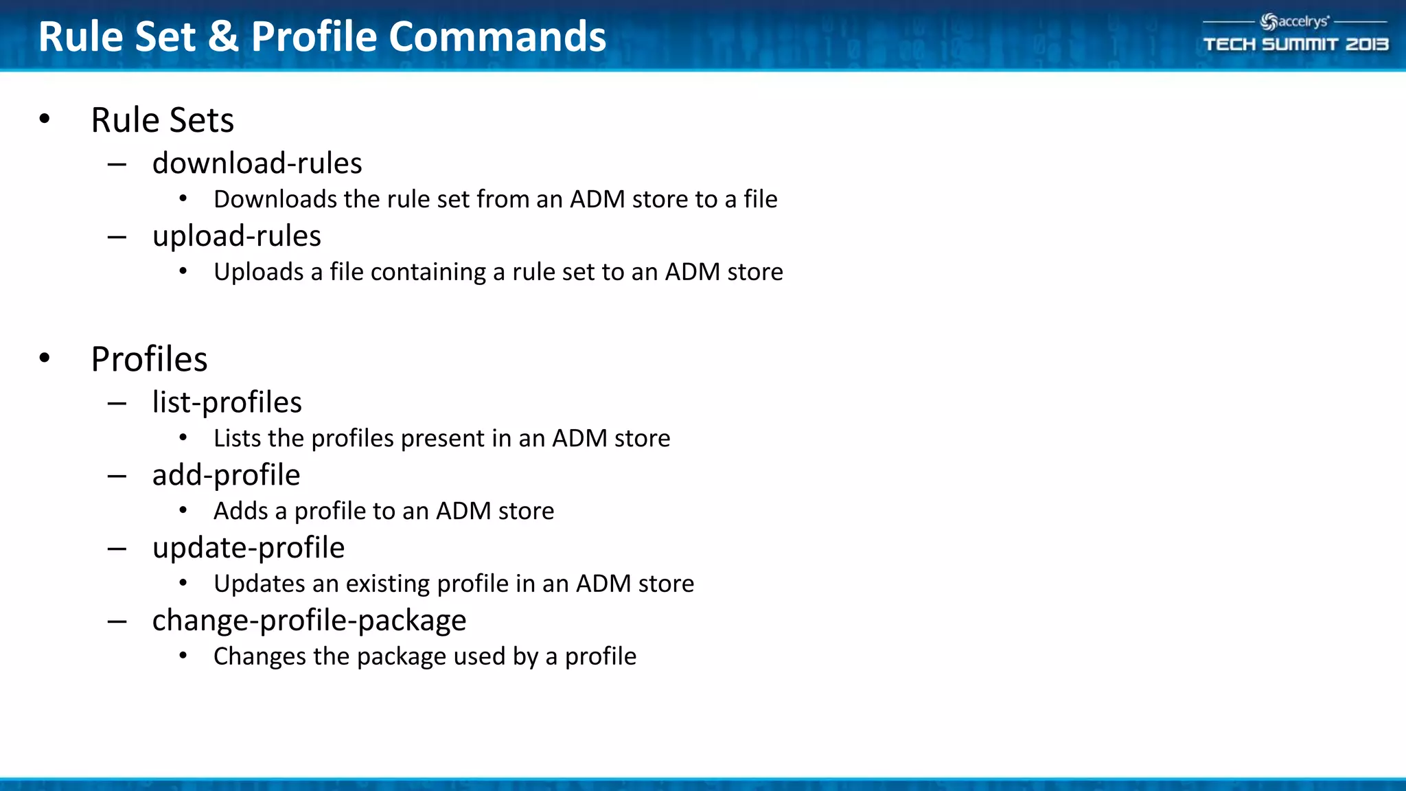 • Rule Sets
– download-rules
• Downloads the rule set from an ADM store to a file
– upload-rules
• Uploads a file containing a rule set to an ADM store
• Profiles
– list-profiles
• Lists the profiles present in an ADM store
– add-profile
• Adds a profile to an ADM store
– update-profile
• Updates an existing profile in an ADM store
– change-profile-package
• Changes the package used by a profile
Rule Set & Profile Commands
 