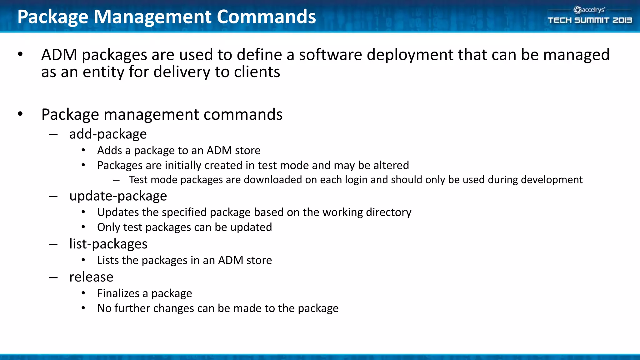 • ADM packages are used to define a software deployment that can be managed
as an entity for delivery to clients
• Package management commands
– add-package
• Adds a package to an ADM store
• Packages are initially created in test mode and may be altered
– Test mode packages are downloaded on each login and should only be used during development
– update-package
• Updates the specified package based on the working directory
• Only test packages can be updated
– list-packages
• Lists the packages in an ADM store
– release
• Finalizes a package
• No further changes can be made to the package
Package Management Commands
 