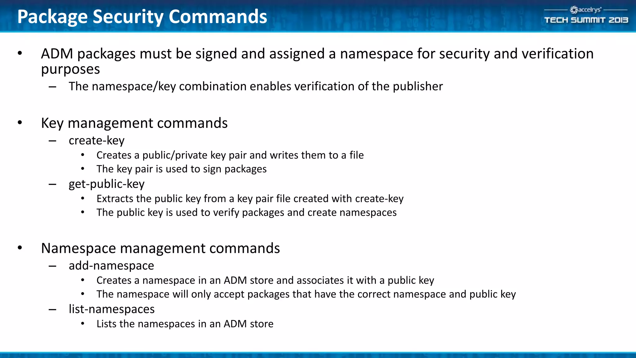 • ADM packages must be signed and assigned a namespace for security and verification
purposes
– The namespace/key combination enables verification of the publisher
• Key management commands
– create-key
• Creates a public/private key pair and writes them to a file
• The key pair is used to sign packages
– get-public-key
• Extracts the public key from a key pair file created with create-key
• The public key is used to verify packages and create namespaces
• Namespace management commands
– add-namespace
• Creates a namespace in an ADM store and associates it with a public key
• The namespace will only accept packages that have the correct namespace and public key
– list-namespaces
• Lists the namespaces in an ADM store
Package Security Commands
 