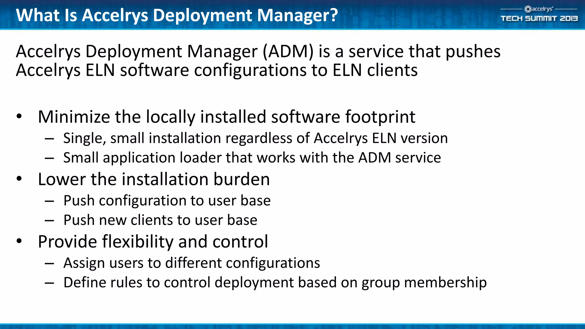 Accelrys Deployment Manager (ADM) is a service that pushes
Accelrys ELN software configurations to ELN clients
• Minimize the locally installed software footprint
– Single, small installation regardless of Accelrys ELN version
– Small application loader that works with the ADM service
• Lower the installation burden
– Push configuration to user base
– Push new clients to user base
• Provide flexibility and control
– Assign users to different configurations
– Define rules to control deployment based on group membership
What Is Accelrys Deployment Manager?
 