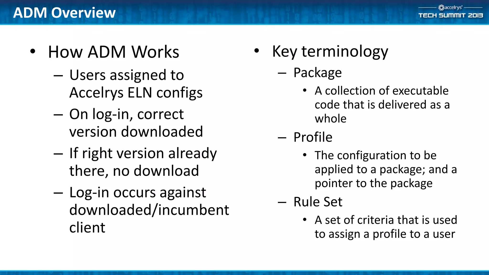 • How ADM Works
– Users assigned to
Accelrys ELN configs
– On log-in, correct
version downloaded
– If right version already
there, no download
– Log-in occurs against
downloaded/incumbent
client
• Key terminology
– Package
• A collection of executable
code that is delivered as a
whole
– Profile
• The configuration to be
applied to a package; and a
pointer to the package
– Rule Set
• A set of criteria that is used
to assign a profile to a user
ADM Overview
 